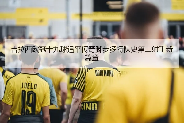 吉拉西欧冠十九球追平传奇脚步多特队史第二射手新篇章