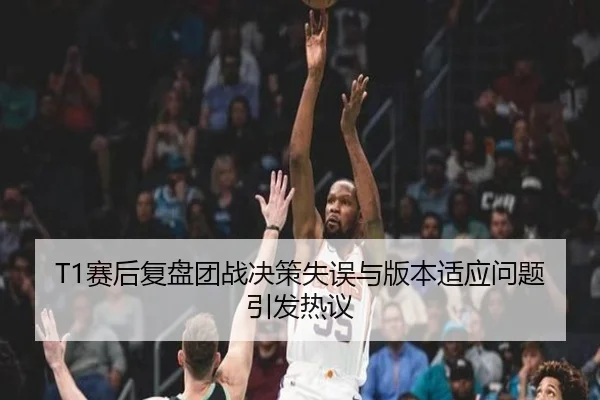 T1赛后复盘团战决策失误与版本适应问题引发热议